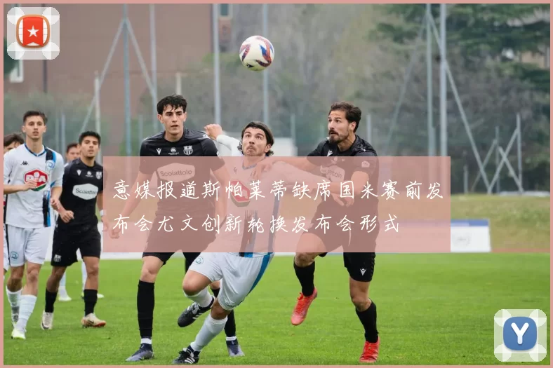 意媒报道斯帕莱蒂缺席国米赛前发布会尤文创新轮换发布会形式